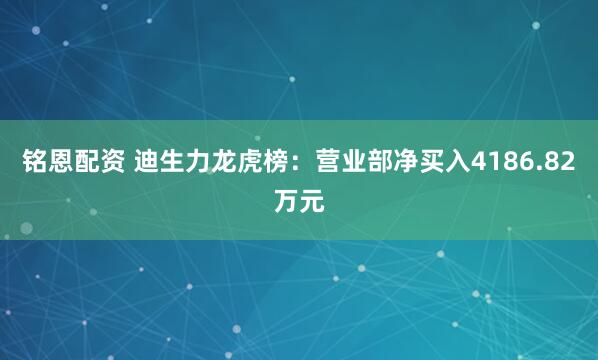 铭恩配资 迪生力龙虎榜：营业部净买入4186.82万元