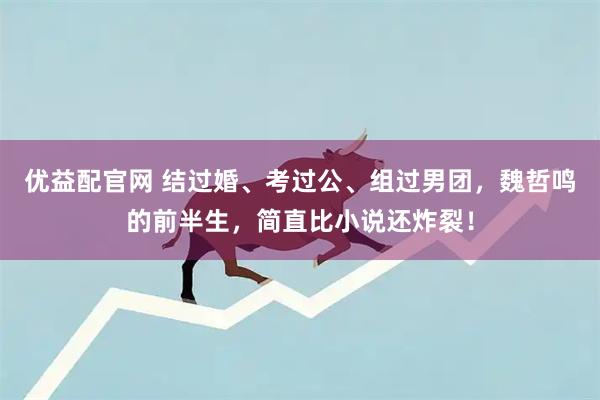 优益配官网 结过婚、考过公、组过男团，魏哲鸣的前半生，简直比小说还炸裂！