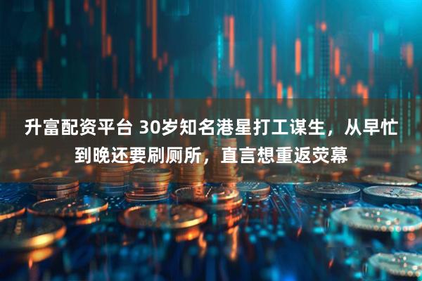 升富配资平台 30岁知名港星打工谋生，从早忙到晚还要刷厕所，直言想重返荧幕