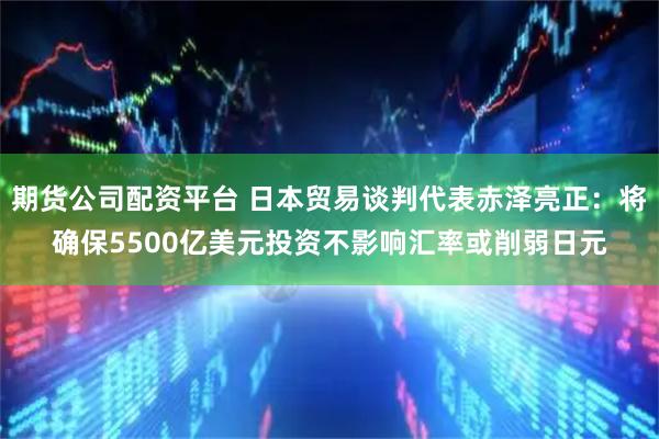 期货公司配资平台 日本贸易谈判代表赤泽亮正：将确保5500亿美元投资不影响汇率或削弱日元