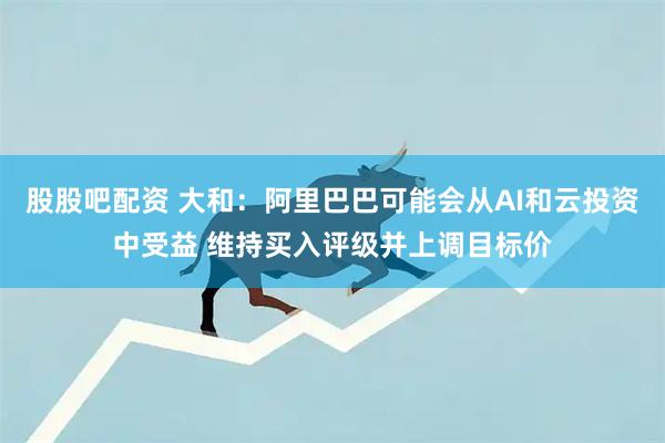 股股吧配资 大和：阿里巴巴可能会从AI和云投资中受益 维持买入评级并上调目标价