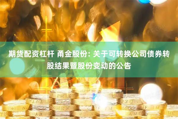 期货配资杠杆 甬金股份: 关于可转换公司债券转股结果暨股份变动的公告