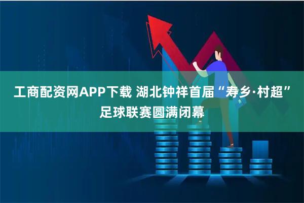 工商配资网APP下载 湖北钟祥首届“寿乡·村超”足球联赛圆满闭幕