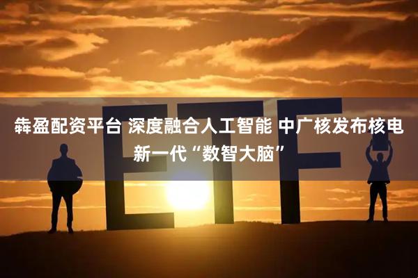 犇盈配资平台 深度融合人工智能 中广核发布核电新一代“数智大脑”