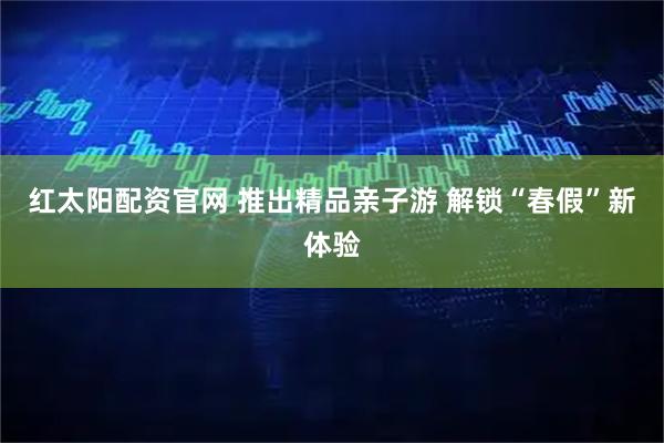 红太阳配资官网 推出精品亲子游 解锁“春假”新体验