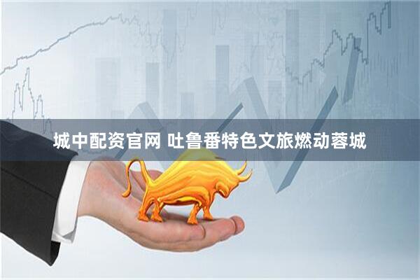 城中配资官网 吐鲁番特色文旅燃动蓉城