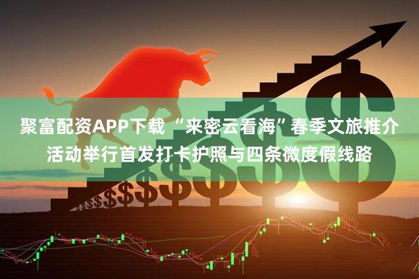 聚富配资APP下载 “来密云看海”春季文旅推介活动举行首发打卡护照与四条微度假线路