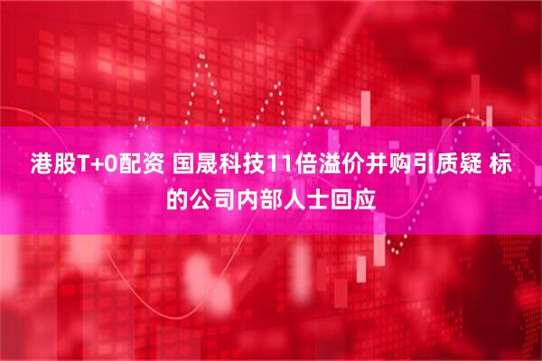 港股T+0配资 国晟科技11倍溢价并购引质疑 标的公司内部人士回应