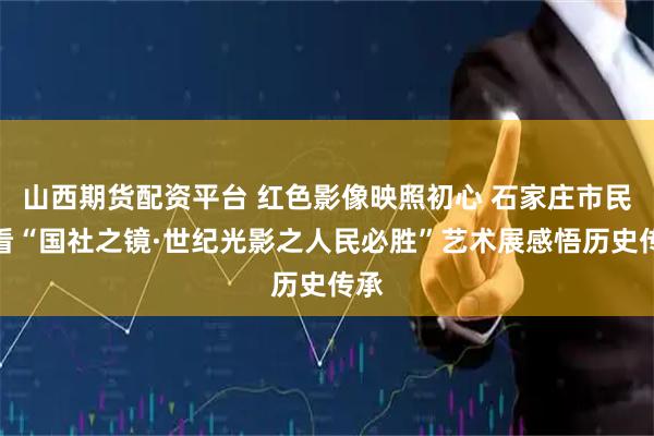 山西期货配资平台 红色影像映照初心 石家庄市民观看“国社之镜·世纪光影之人民必胜”艺术展感悟历史传承