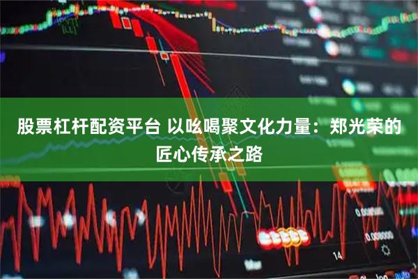 股票杠杆配资平台 以吆喝聚文化力量：郑光荣的匠心传承之路