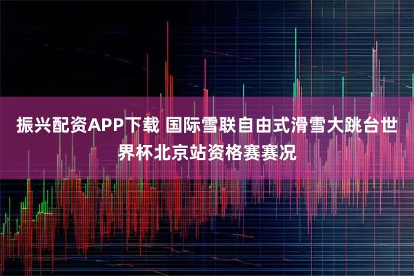 振兴配资APP下载 国际雪联自由式滑雪大跳台世界杯北京站资格赛赛况