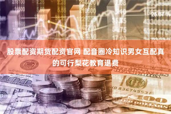 股票配资期货配资官网 配音圈冷知识男女互配真的可行梨花教育退费