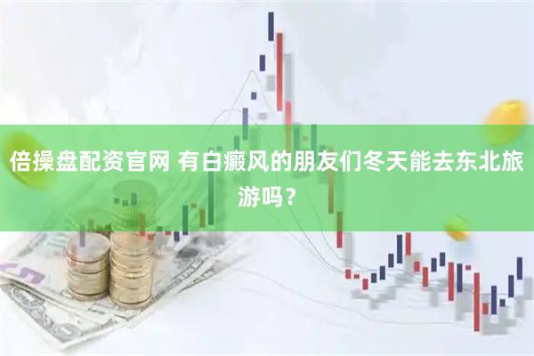 倍操盘配资官网 有白癜风的朋友们冬天能去东北旅游吗？