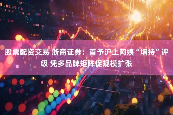 股票配资交易 浙商证券：首予沪上阿姨“增持”评级 凭多品牌矩阵促规模扩张
