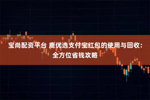 宝尚配资平台 鹿优选支付宝红包的使用与回收：全方位省钱攻略