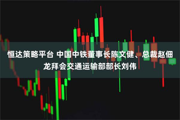 恒达策略平台 中国中铁董事长陈文健、总裁赵佃龙拜会交通运输部部长刘伟