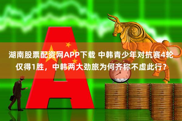 湖南股票配资网APP下载 中韩青少年对抗赛4轮仅得1胜，中韩两大劲旅为何齐称不虚此行？