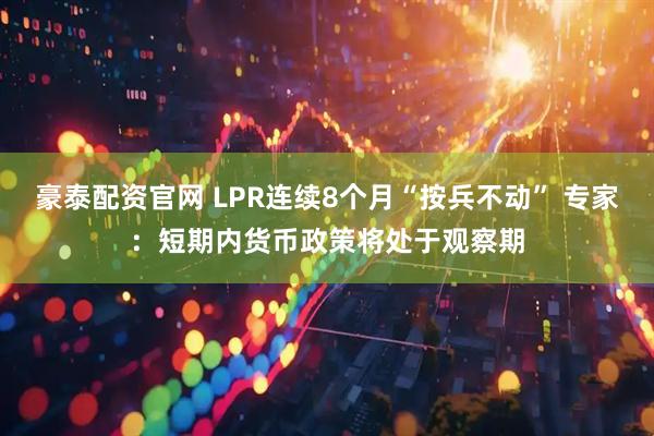 豪泰配资官网 LPR连续8个月“按兵不动” 专家：短期内货币政策将处于观察期