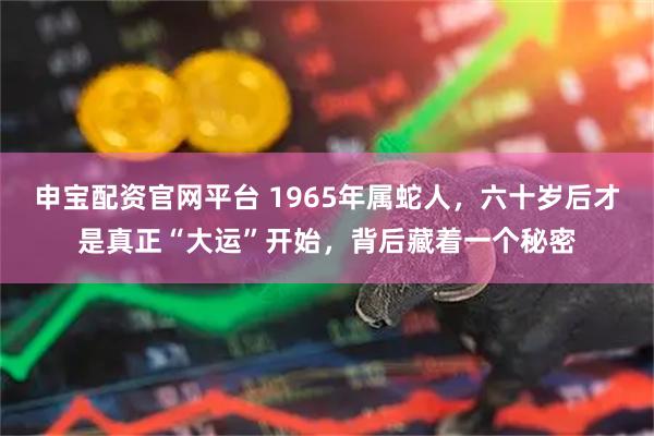 申宝配资官网平台 1965年属蛇人，六十岁后才是真正“大运”开始，背后藏着一个秘密