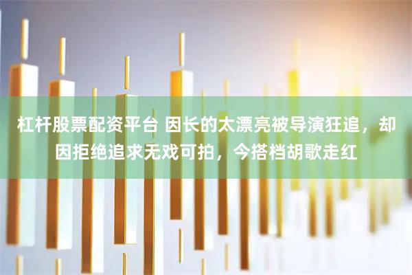杠杆股票配资平台 因长的太漂亮被导演狂追，却因拒绝追求无戏可拍，今搭档胡歌走红
