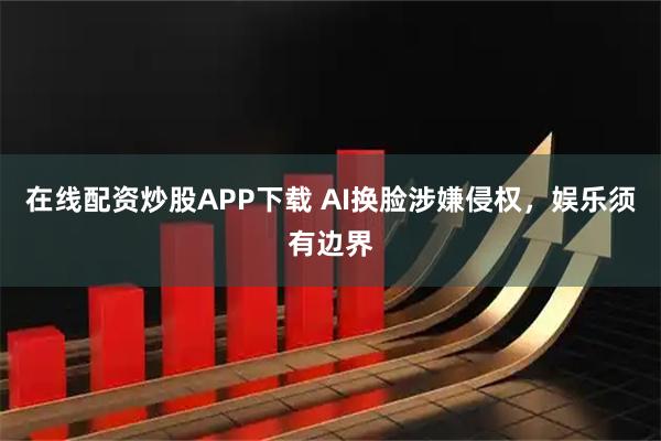 在线配资炒股APP下载 AI换脸涉嫌侵权，娱乐须有边界