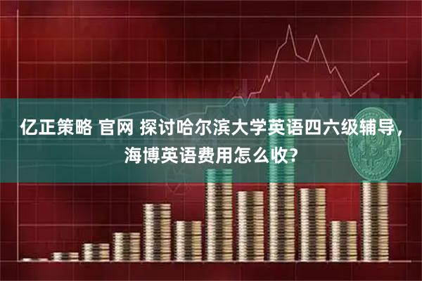 亿正策略 官网 探讨哈尔滨大学英语四六级辅导，海博英语费用怎么收？