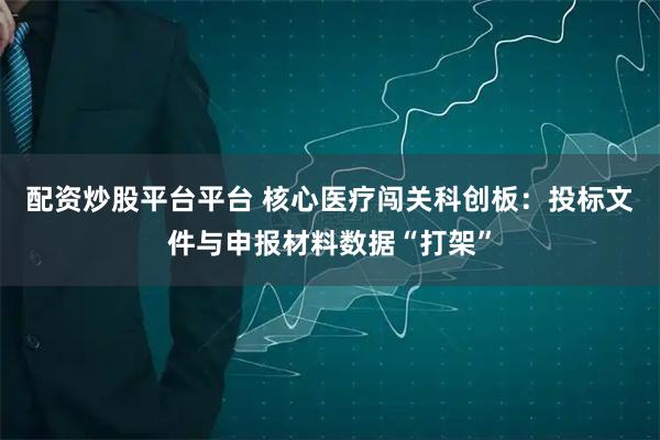 配资炒股平台平台 核心医疗闯关科创板：投标文件与申报材料数据“打架”