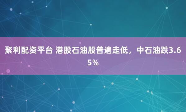 聚利配资平台 港股石油股普遍走低，中石油跌3.65%