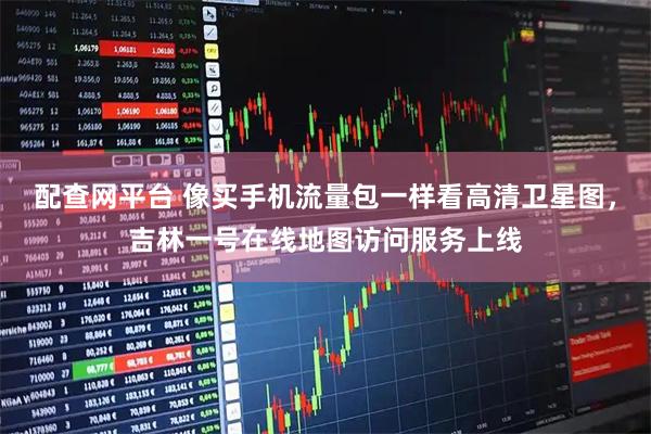 配查网平台 像买手机流量包一样看高清卫星图，吉林一号在线地图访问服务上线
