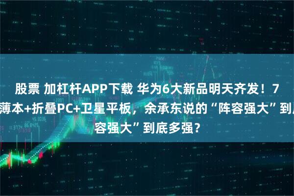 股票 加杠杆APP下载 华为6大新品明天齐发！798克轻薄本+折叠PC+卫星平板，余承东说的“阵容强大”到底多强？