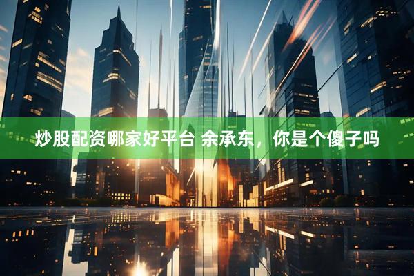 炒股配资哪家好平台 余承东，你是个傻子吗